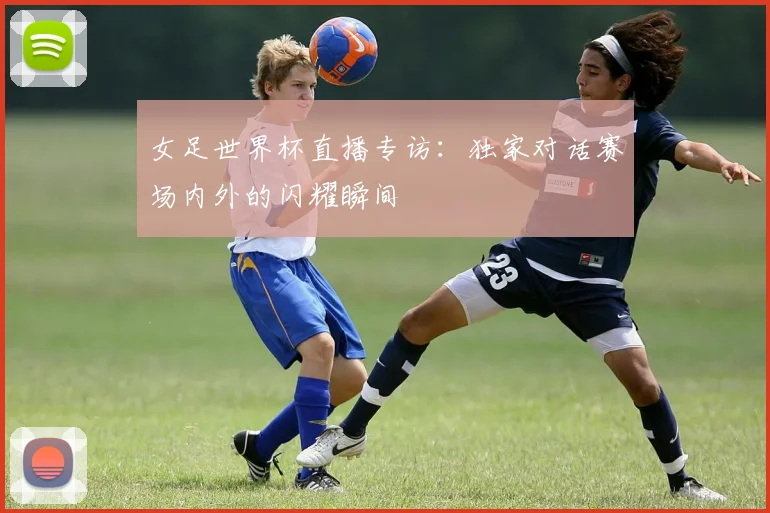 女足世界杯直播专访：独家对话赛场内外的闪耀瞬间
