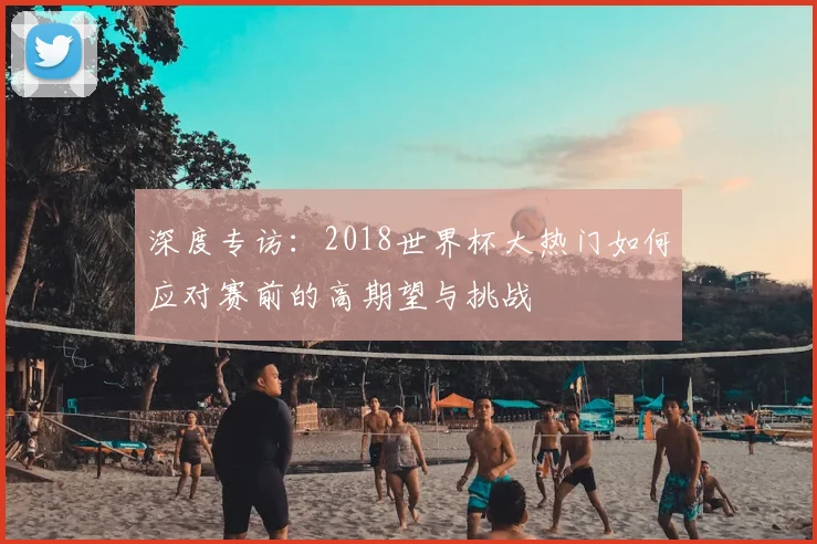 深度专访：2018世界杯大热门如何应对赛前的高期望与挑战