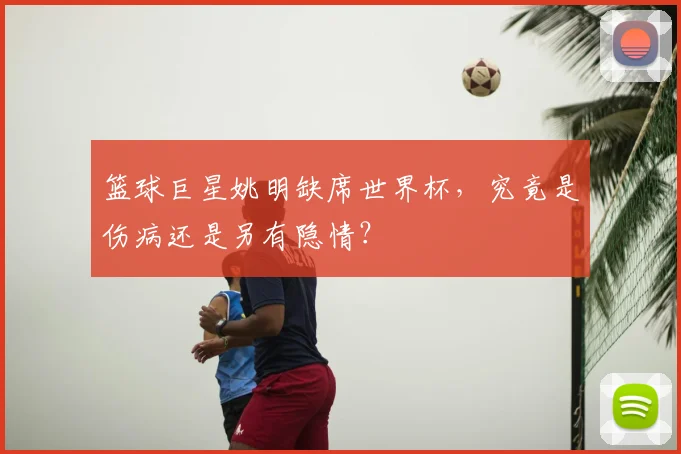 篮球巨星姚明缺席世界杯，究竟是伤病还是另有隐情？