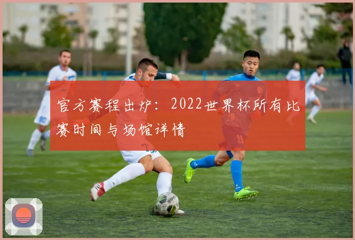 官方赛程出炉：2022世界杯所有比赛时间与场馆详情