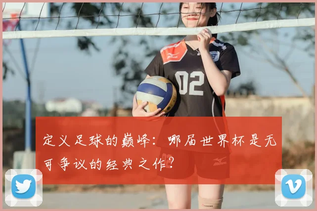 定义足球的巅峰：哪届世界杯是无可争议的经典之作？