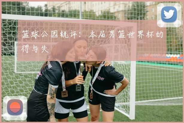 篮球公园锐评:本届男篮世界杯的得与失