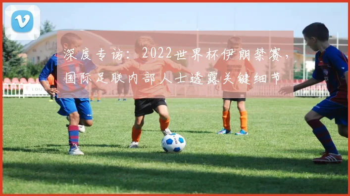 深度专访：2022世界杯伊朗禁赛，国际足联内部人士透露关键细节