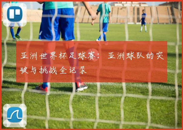 亚洲世界杯足球赛：亚洲球队的突破与挑战全记录