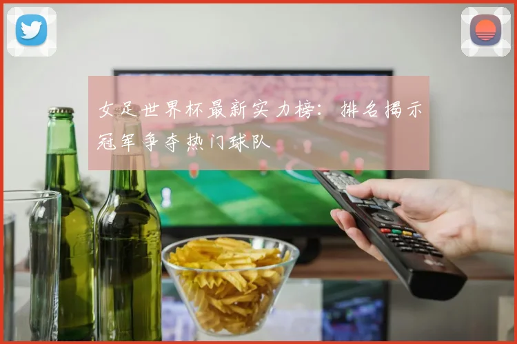 女足世界杯最新实力榜：排名揭示冠军争夺热门球队