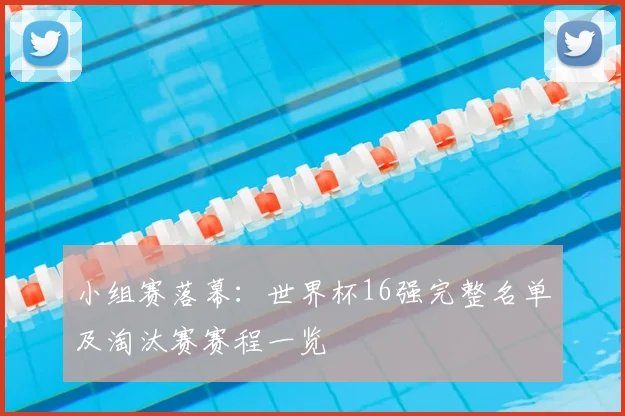小组赛落幕:世界杯16强完整名单及淘汰赛赛程一览