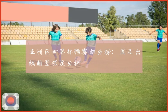 亚洲区世界杯预赛积分榜：国足出线前景深度分析