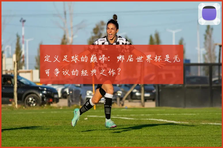 定义足球的巅峰：哪届世界杯是无可争议的经典之作？