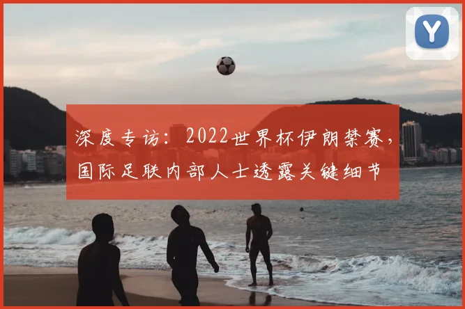 深度专访：2022世界杯伊朗禁赛，国际足联内部人士透露关键细节