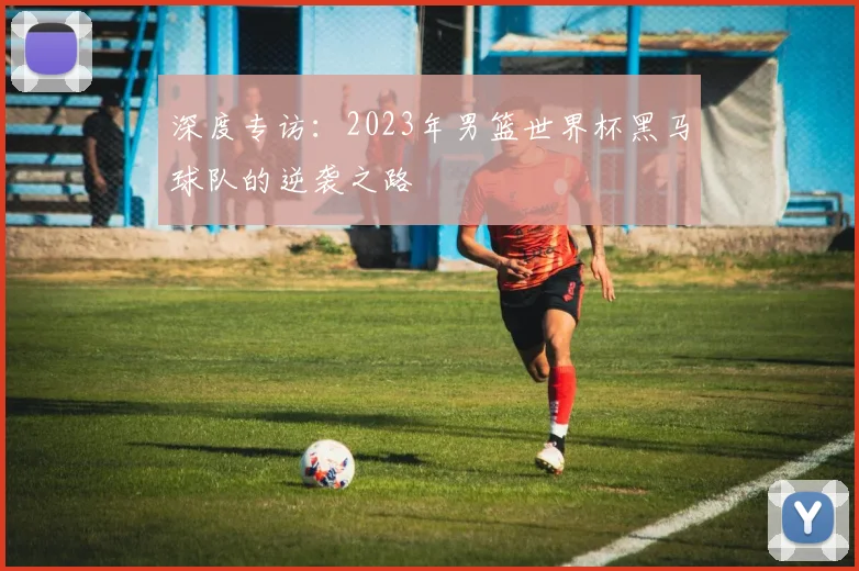 深度专访：2023年男篮世界杯黑马球队的逆袭之路