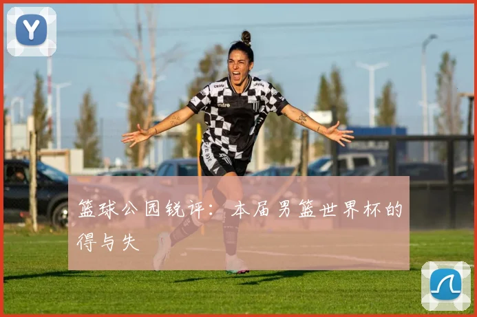 篮球公园锐评:本届男篮世界杯的得与失