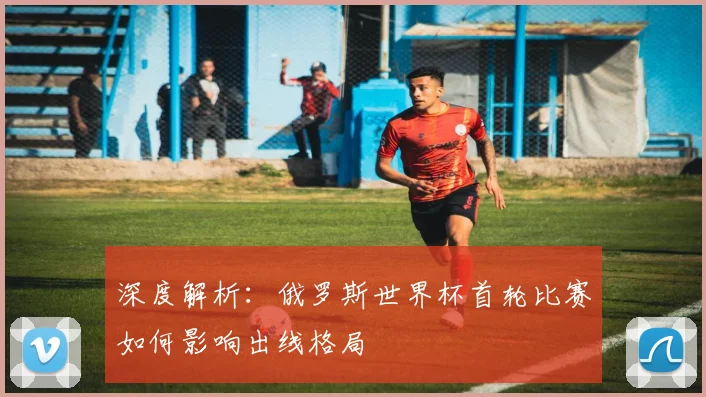 深度解析：俄罗斯世界杯首轮比赛如何影响出线格局